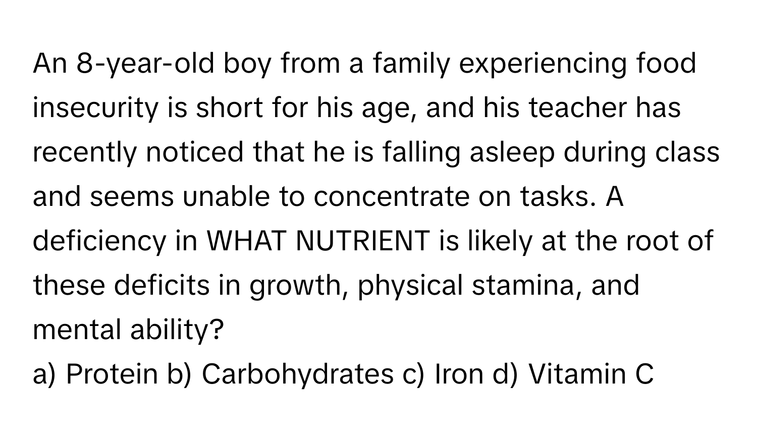 An 8-year-old boy from a family experiencing food insecurity is short for his age, and his teacher has recently noticed that he is falling asleep during class and seems unable to concentrate on tasks. A deficiency in WHAT NUTRIENT is likely at the root of these deficits in growth, physical stamina, and mental ability?

a) Protein b) Carbohydrates c) Iron d) Vitamin C