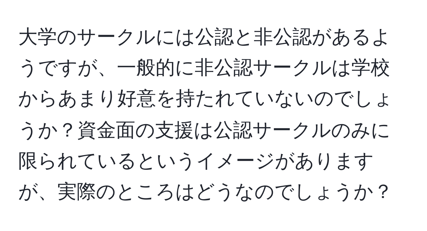 大学のサークルには公認と非公認があるようですが、一般的に非公認サークルは学校からあまり好意を持たれていないのでしょうか？資金面の支援は公認サークルのみに限られているというイメージがありますが、実際のところはどうなのでしょうか？