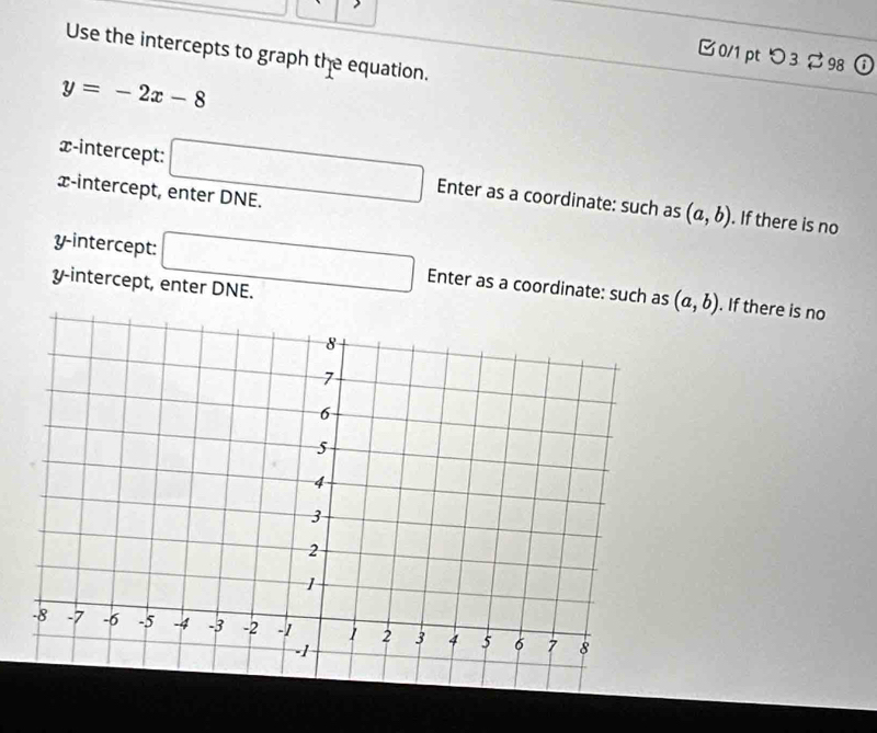 Use the intercepts to graph the equation. 
□0/1 ptつ 3%98 ①
y=-2x-8
x-intercept: Enter as a coordinate: such as (a,b)
x-intercept, enter DNE.
()^E_(∠ D())^(∠ AO)= □ /□  
∴ △ ADFsim △ ABC. If there is no 
y-intercept: Enter as a coordinate: such as (a,b). If there is no 
y-intercept, enter DNE.