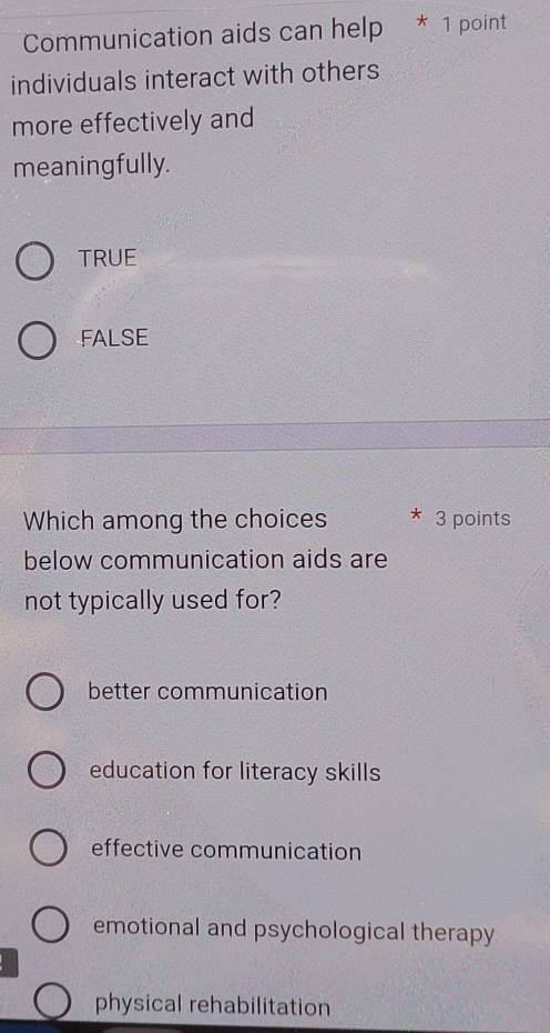 Communication aids can help * 1 point
individuals interact with others
more effectively and
meaningfully.
TRUE
FALSE
Which among the choices * 3 points
below communication aids are
not typically used for?
better communication
education for literacy skills
effective communication
emotional and psychological therapy
physical rehabilitation