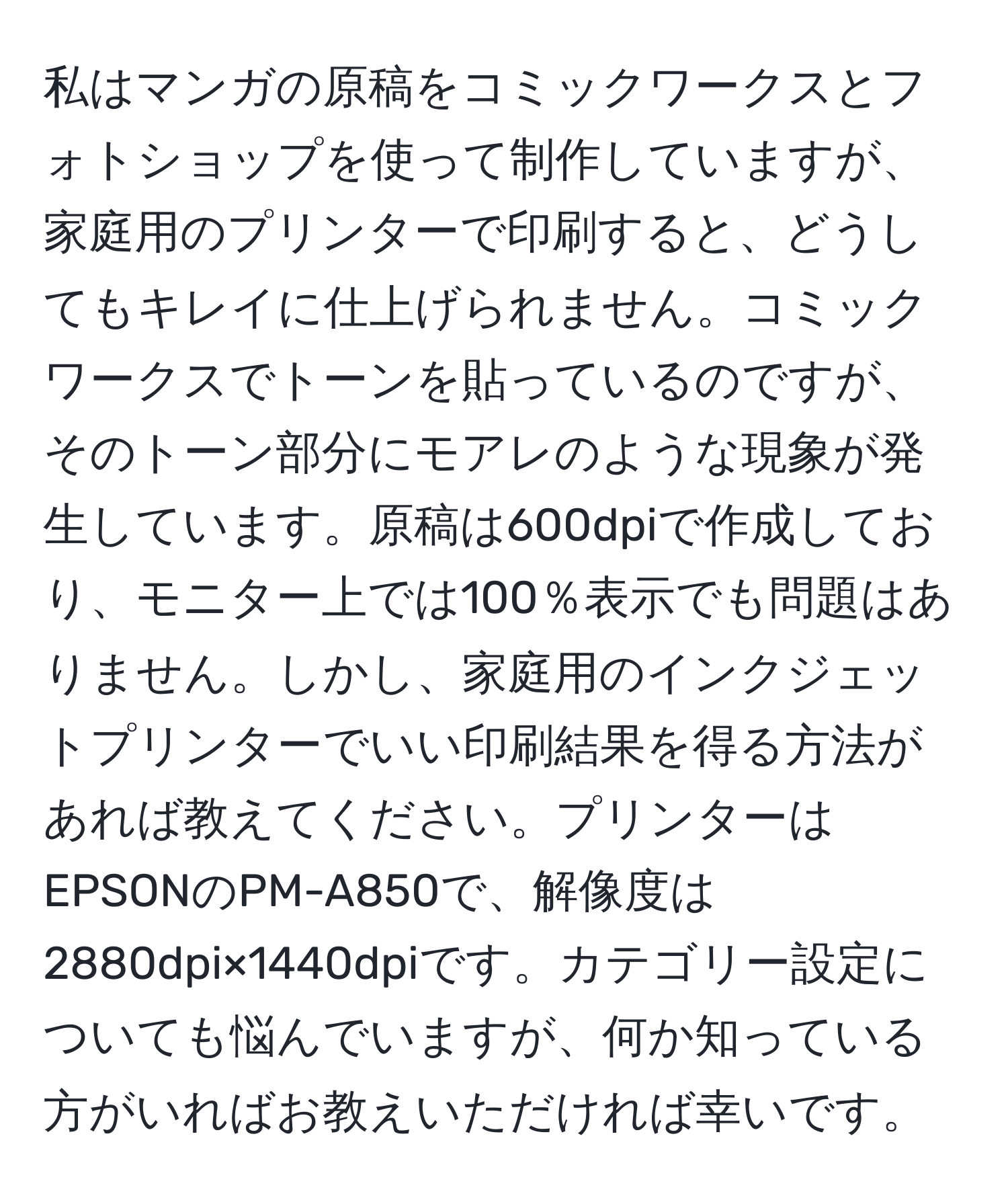 私はマンガの原稿をコミックワークスとフォトショップを使って制作していますが、家庭用のプリンターで印刷すると、どうしてもキレイに仕上げられません。コミックワークスでトーンを貼っているのですが、そのトーン部分にモアレのような現象が発生しています。原稿は600dpiで作成しており、モニター上では100％表示でも問題はありません。しかし、家庭用のインクジェットプリンターでいい印刷結果を得る方法があれば教えてください。プリンターはEPSONのPM-A850で、解像度は2880dpi×1440dpiです。カテゴリー設定についても悩んでいますが、何か知っている方がいればお教えいただければ幸いです。