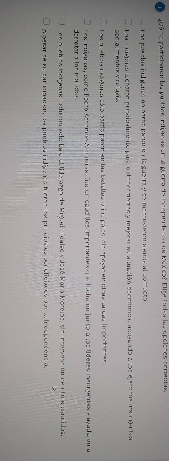 1 ¿Cómo participaron los pueblos indígenas en la guerra de Independencia de México? Elige todas las opciones correctas.
Los pueblos indígenas no participaron en la guerra y se mantuvieron ajenos al conflicto.
Los indígenas lucharon principalmente para obtener tierras y mejorar su situación económica, apoyando a los ejércitos insurgentes
con alimentos y refugio.
Los pueblos indígenas sólo participaron en las batallas principales, sin apoyar en otras tareas importantes.
Los indígenas, como Pedro Ascencio Alquisiras, fueron caudillos importantes que lucharon junto a los líderes insurgentes y ayudaron a
derrotar a los realistas.
Los pueblos indígenas lucharon solo bajo el liderazgo de Miguel Hidalgo y José María Morelos, sin intervención de otros caudillos.
A pesar de su participación, los pueblos indígenas fueron los principales beneficiados por la Independencia.