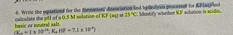 Write the equations for the formation, dissociation and hydrolysis processes for KF(aq) and 
calculate the pH of a 0.5 M solution of KF (aq) at 25°C. Identify whether KF solution is acidic, 
basic or neutral salt.
(K_w=1* 10^(-14); K_aHF=7.1* 10^(-4))