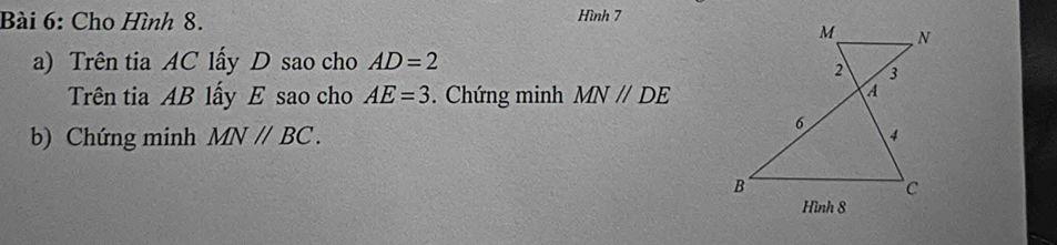 Cho Hình 8. Hình 7 
a) Trên tia AC lấy D sao cho AD=2
Trên tia AB lấy E sao cho AE=3. Chứng minh MN//DE
b) Chứng minh MNparallel BC. 
Hình 8