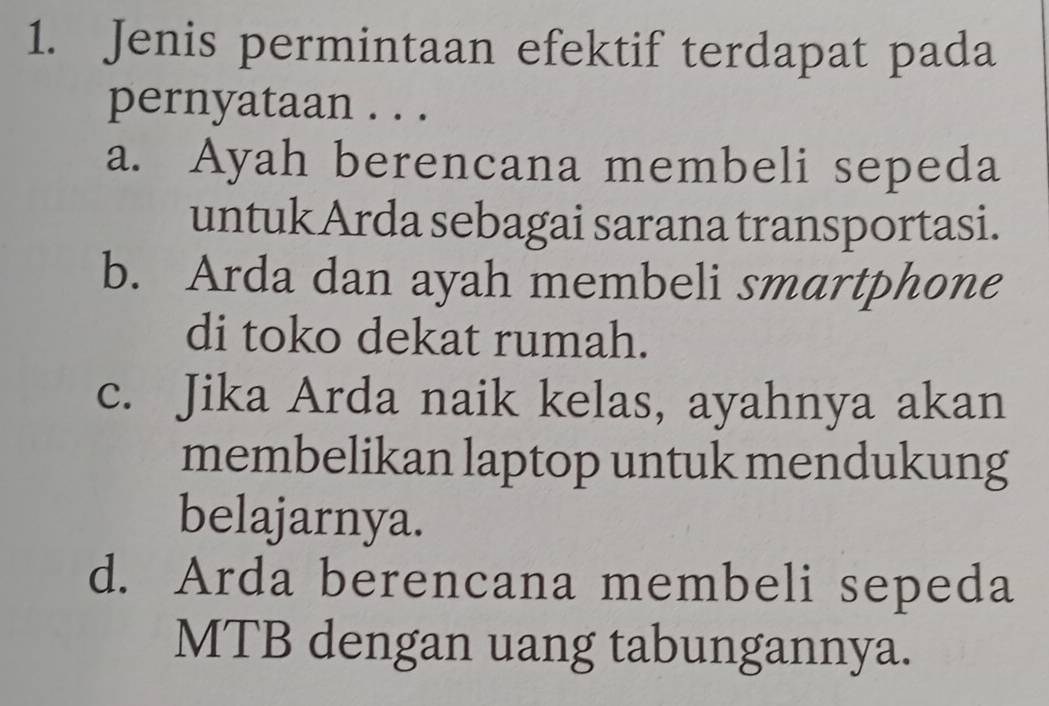 Jenis permintaan efektif terdapat pada
pernyataan . . .
a. Ayah berencana membeli sepeda
untuk Arda sebagai sarana transportasi.
b. Arda dan ayah membeli smartphone
di toko dekat rumah.
c. Jika Arda naik kelas, ayahnya akan
membelikan laptop untuk mendukung
belajarnya.
d. Arda berencana membeli sepeda
MTB dengan uang tabungannya.