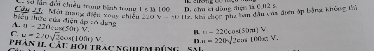 cương dộ mẹ
C. số lân đổi chiều trung bình trong 1 s là 100. D. chu kì dòng điện là 0,02 s.
Câu 23: Một mạng điện xoay chiều 220V-50Hz z, khi chọn pha ban đầu của điện áp bằng không thì
biểu thức của điện áp có dạng
A. u=220cos (50t)V.
C. u=220sqrt(2)cos (100t)V.
B. u=220cos (50π t)V.
D. u=220sqrt(2)cos 100π tV. 
phâN II. Câu hỏi trác nghiệM đÚNG - SAI,