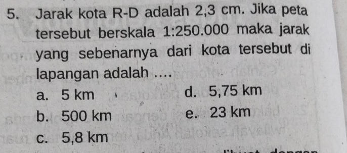 Jarak kota R-D adalah 2,3 cm. Jika peta
tersebut berskala 1:250.00 00 maka jarak
yang sebenarnya dari kota tersebut di
lapangan adalah ....
a. 5 km d. 5,75 km
b. 500 km e. 23 km
c. 5,8 km