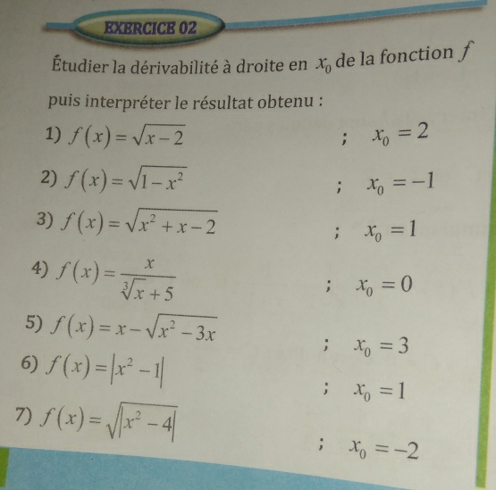 Étudier la dérivabilité à droite en x_0 de la fonction ƒ 
puis interpréter le résultat obtenu : 
1) f(x)=sqrt(x-2) x_0=2; 
2) f(x)=sqrt(1-x^2) x_0=-1; 
3) f(x)=sqrt(x^2+x-2); x_0=1
4) f(x)= x/sqrt[3](x)+5 ; x_0=0
5) f(x)=x-sqrt(x^2-3x)
6) f(x)=|x^2-1|; x_0=3; x_0=1
7) f(x)=sqrt(|x^2-4|); x_0=-2