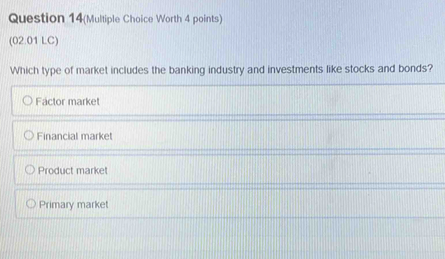 Question 14(Multiple Choice Worth 4 points)
(02.01 LC)
Which type of market includes the banking industry and investments like stocks and bonds?
Factor market
Financial market
Product market
Primary market