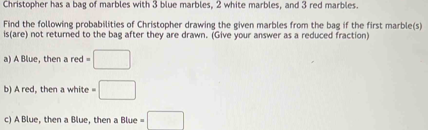 Christopher has a bag of marbles with 3 blue marbles, 2 white marbles, and 3 red marbles. 
Find the following probabilities of Christopher drawing the given marbles from the bag if the first marble(s) 
is(are) not returned to the bag after they are drawn. (Give your answer as a reduced fraction) 
a) A Blue, then a red=□
b) A red, then a white =□
c) A Blue, then a Blue, then a Blue =□