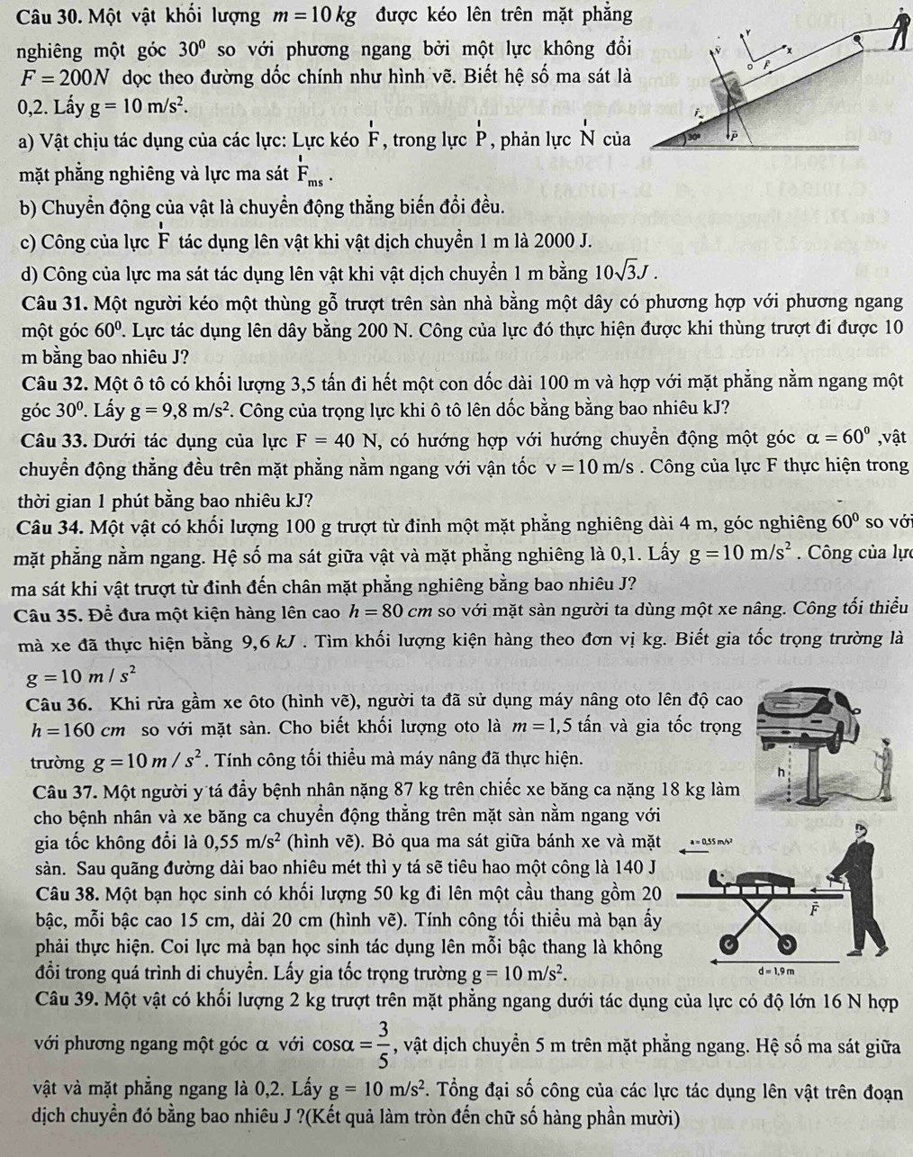 Một vật khối lượng m=10kg được kéo lên trên mặt phẳng
nghiêng một góc 30° so với phương ngang bởi một lực không đổi
F=200N dọc theo đường dốc chính như hình vẽ. Biết hệ số ma sát là
0,2. Lấy g=10m/s^2.
i
a) Vật chịu tác dụng của các lực: Lực kéo  I/F  , trong lực dot p' , phản lực N của

mặt phẳng nghiêng và lực ma sát F_ms.
b) Chuyển động của vật là chuyển động thẳng biến đổi đều.
c) Công của lực F tác dụng lên vật khi vật dịch chuyển 1 m là 2000 J.
d) Công của lực ma sát tác dụng lên vật khi vật dịch chuyển 1 m bằng 10sqrt(3)J.
Câu 31. Một người kéo một thùng gỗ trượt trên sàn nhà bằng một dây có phương hợp với phương ngang
một góc 60°. Lực tác dụng lên dây bằng 200 N. Công của lực đó thực hiện được khi thùng trượt đi được 10
m bằng bao nhiêu J?
Câu 32. Một ô tô có khối lượng 3,5 tấn đi hết một con dốc dài 100 m và hợp với mặt phẳng nằm ngang một
góc 30°. Lấy g=9,8m/s^2. Công của trọng lực khi ô tô lên dốc bằng bằng bao nhiêu kJ?
Câu 33. Dưới tác dụng của lực F=40N, , có hướng hợp với hướng chuyển động một góc alpha =60° ,vật
chuyển động thẳng đều trên mặt phẳng nằm ngang với vận tốc v=10m/s Công của lực F thực hiện trong
thời gian 1 phút bằng bao nhiêu kJ?
Câu 34. Một vật có khối lượng 100 g trượt từ đinh một mặt phẳng nghiêng dài 4 m, góc nghiêng 60° so với
mặt phẳng nằm ngang. Hệ số ma sát giữa vật và mặt phẳng nghiêng là 0,1. Lấy g=10m/s^2.  Công của lực
ma sát khi vật trượt từ đinh đến chân mặt phẳng nghiêng bằng bao nhiêu J?
Câu 35. Đề đưa một kiện hàng lên cao h=80cm so với mặt sàn người ta dùng một xe nâng. Công tối thiểu
mà xe đã thực hiện bằng 9,6 kJ . Tìm khối lượng kiện hàng theo đơn vị kg. Biết gia tốc trọng trường là
g=10m/s^2
Câu 36. Khi rửa gầm xe ôto (hình vẽ), người ta đã sử dụng máy nâng oto lên độ cao
h=160cm so với mặt sàn. Cho biết khối lượng oto là m=1,5that an và gia tốc trọng
trường g=10m/s^2. Tính công tối thiểu mà máy nâng đã thực hiện.
Câu 37. Một người y tá đầy bệnh nhân nặng 87 kg trên chiếc xe băng ca nặng 18 kg làm
cho bệnh nhân và xe băng ca chuyển động thẳng trên mặt sàn nằm ngang với
gia tốc không đổi là 0,55m/s^2 (hình vẽ). Bỏ qua ma sát giữa bánh xe và mặt
sàn. Sau quãng đường dài bao nhiêu mét thì y tá sẽ tiêu hao một công là 140 J
Câu 38. Một bạn học sinh có khối lượng 50 kg đi lên một cầu thang gồm 20
bậc, mỗi bậc cao 15 cm, dài 20 cm (hình vẽ). Tính công tối thiều mà bạn ấy
phải thực hiện. Coi lực mà bạn học sinh tác dụng lên mỗi bậc thang là không
đổi trong quá trình di chuyển. Lấy gia tốc trọng trường g=10m/s^2.
Câu 39. Một vật có khối lượng 2 kg trượt trên mặt phẳng ngang dưới tác dụng của lực có độ lớn 16 N hợp
với phương ngang một góc α với cos alpha = 3/5  , vật dịch chuyển 5 m trên mặt phẳng ngang. Hệ số ma sát giữa
vật và mặt phẳng ngang là 0,2. Lấy g=10m/s^2 *. Tổng đại số công của các lực tác dụng lên vật trên đoạn
dịch chuyển đó bằng bao nhiêu J ?(Kết quả làm tròn đến chữ số hàng phần mười)