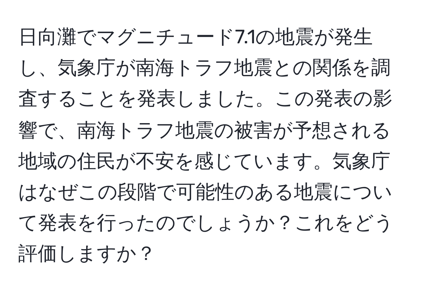 日向灘でマグニチュード7.1の地震が発生し、気象庁が南海トラフ地震との関係を調査することを発表しました。この発表の影響で、南海トラフ地震の被害が予想される地域の住民が不安を感じています。気象庁はなぜこの段階で可能性のある地震について発表を行ったのでしょうか？これをどう評価しますか？