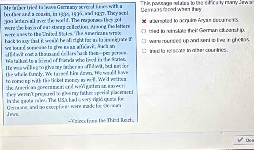 My father tried to leave Germany several times with a This passage relates to the difficulty many Jewisl
brother and a cousin, in 1934, 1936, and 1937. They sent Germans faced when they
300 letters all over the world. The responses they got X attempted to acquire Aryan documents.
were the basis of our stamp collection. Among the letters
were ones to the United States. The Americans wrote tried to reinstate their German citizenship.
back to say that it would be all right for us to immigrate if were rounded up and sent to live in ghettos.
we found someone to give us an affidavit. Such an
affidavit cost a thousand dollars back then—per person. tried to relocate to other countries.
We talked to a friend of friends who lived in the States.
He was willing to give my father an affidavit, but not for
the whole family. We turned him down. We would have
to come up with the ticket money as well. We'd written
the American government and we’d gotten an answer:
they weren’t prepared to give my father special placement
in the quota rules. The USA had a very rigid quota for
Germans, and no exceptions were made for German
Jews.
-Voices from the Third Reich,
Don