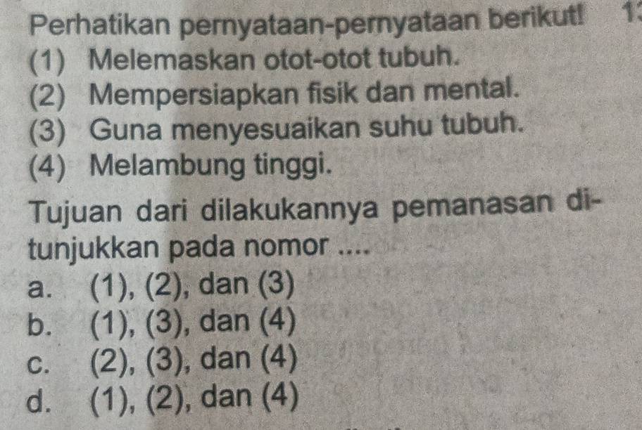 Perhatikan pernyataan-pernyataan berikut! 1:
(1) Melemaskan otot-otot tubuh.
(2) Mempersiapkan fisik dan mental.
(3) Guna menyesuaikan suhu tubuh.
(4) Melambung tinggi.
Tujuan dari dilakukannya pemanasan di-
tunjukkan pada nomor ....
a. (1), (2), dan (3)
b. (1),(3) , dan (4)
C. (2),(3) , dan (4)
d. (1),(2) , dan (4)