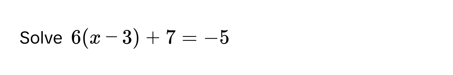 Solve 6(x - 3) + 7 = -5