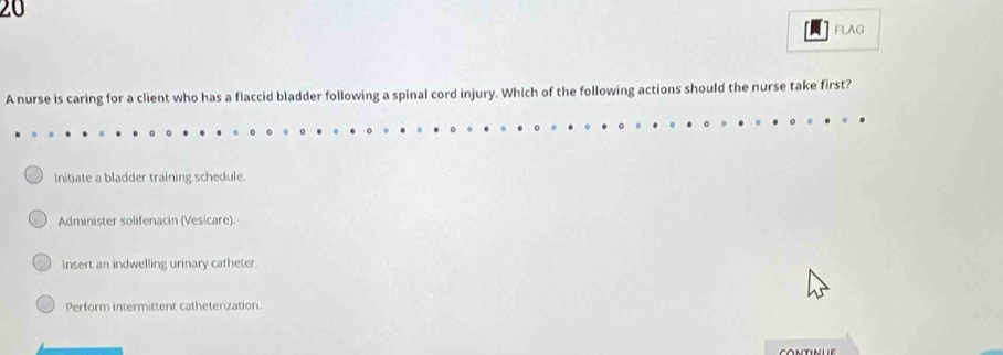 FLAG
A nurse is caring for a client who has a flaccid bladder following a spinal cord injury. Which of the following actions should the nurse take first?
Initiate a bladder training schedule.
Administer solifenacin (Vesicare)
Insert an indwelling urinary catheter.
Perform intermittent catheterization