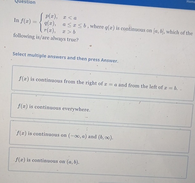 Question
Hom
In f(x)=beginarrayl p(x),xbendarray. , where q(x) is continuous on [a,b] , which of the
following is/are always true?
Select multiple answers and then press Answer.
f(x) is continuous from the right of x=a and from the left of x=b.
f(x) is continuous everywhere.
f(x) is continuous on (-∈fty ,a) and (b,∈fty ).
f(x) is continuous on (a,b).