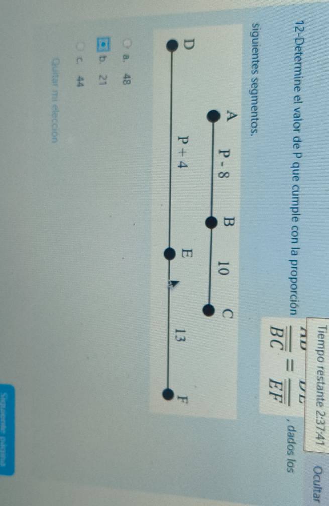 Tiempo restante 2:37:41 Ocultar
12-Determine el valor de P que cumple con la proporción frac nupsilon overline BC=frac nu nu overline EF , dados los
siguientes segmentos.
a. 48
b. 21
c. 44
Quitar mi elección
Siauente pae