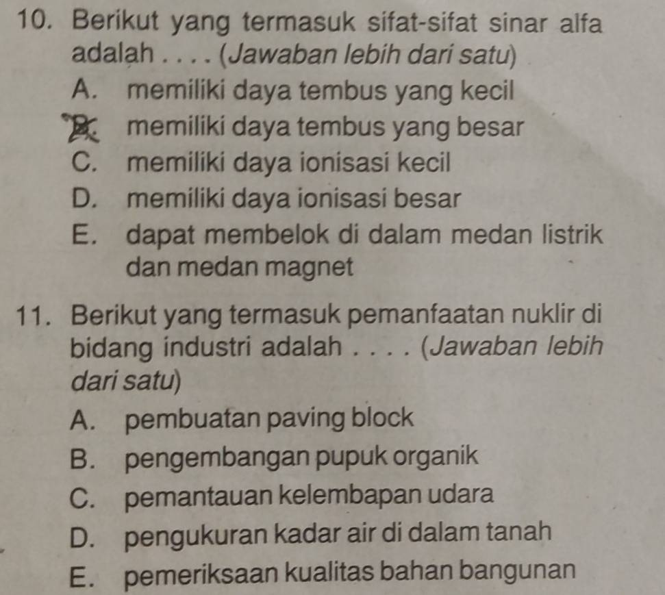 Berikut yang termasuk sifat-sifat sinar alfa
adalah . . . . (Jawaban lebih dari satu)
A. memiliki daya tembus yang kecil
B memiliki daya tembus yang besar
C. memiliki daya ionisasi kecil
D. memiliki daya ionisasi besar
E. dapat membelok di dalam medan listrik
dan medan magnet
11. Berikut yang termasuk pemanfaatan nuklir di
bidang industri adalah . . . . (Jawaban lebih
dari satu)
A. pembuatan paving block
B. pengembangan pupuk organik
C. pemantauan kelembapan udara
D. pengukuran kadar air di dalam tanah
E. pemeriksaan kualitas bahan bangunan