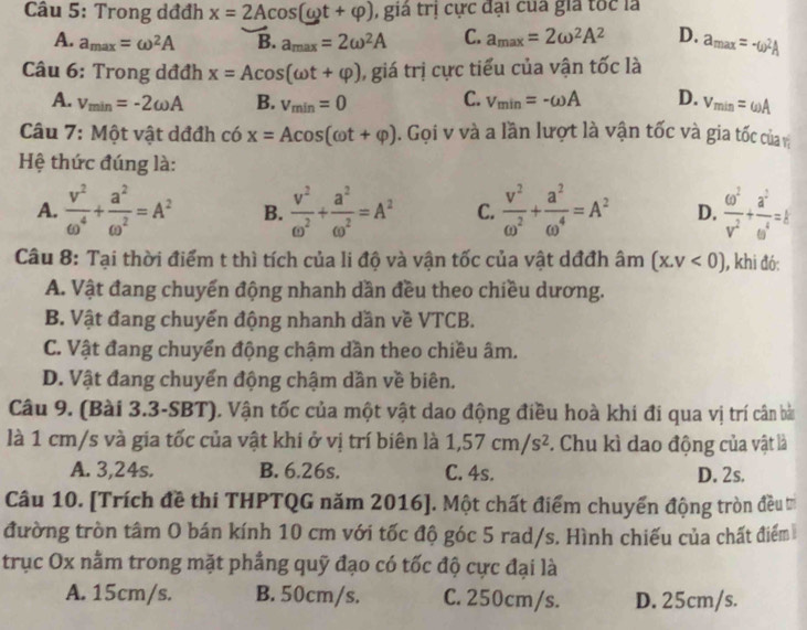 Trong dđđh x=2Acos (omega t+varphi ) , giá trị cực đại của gia tốc là
A. a_max=omega^2A B. a_max=2omega^2A C. a_max=2omega^2A^2 D. a_max=-omega^2A
Câu 6: Trong dđđh x=Acos (omega t+varphi ) ,  giá trị cực tiểu của vận tốc là
A. v_min=-2omega A B. v_min=0 C. v_min=-omega A D. v_min=omega A
Câu 7: Một vật dđđh có x=Acos (omega t+varphi ). Gọi v và a lần lượt là vận tốc và gia tốc của v
Hệ thức đúng là:
A.  v^2/omega^4 + a^2/omega^2 =A^2 B.  v^2/omega^2 + a^2/omega^2 =A^2 C.  v^2/omega^2 + a^2/omega^4 =A^2 D.  omega^2/v^2 + a^2/omega^4 =k
Câu 8: Tại thời điểm t thì tích của li độ và vận tốc của vật dđđh âm (x,v<0) 1, khi đó:
A. Vật đang chuyển động nhanh dần đều theo chiều dương.
B. Vật đang chuyển động nhanh dần về VTCB.
C. Vật đang chuyển động chậm dần theo chiều âm.
D. Vật đang chuyển động chậm dần về biên.
Câu 9. (Bài 3.3-SBT). Vận tốc của một vật dao động điều hoà khi đi qua vị trí cân bà
là 1 cm/s và gia tốc của vật khi ở vị trí biên là 1,57cm/s^2. Chu kì dao động của vật là
A. 3,24s. B. 6.26s. C. 4s. D. 2s.
Câu 10. [Trích đề thi THPTQG năm 2016]. Một chất điểm chuyển động tròn đều t
đường tròn tâm O bán kính 10 cm với tốc độ góc 5 rad/s. Hình chiếu của chất điểm
trục Ox nằm trong mặt phẳng quỹ đạo có tốc độ cực đại là
A. 15cm/s. B. 50cm/s. C. 250cm/s. D. 25cm/s.