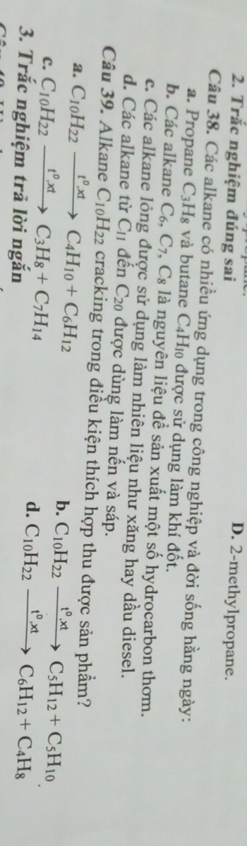 Trắc nghiệm đúng sai
D. 2 -methylpropane.
Câu 38. Các alkane có nhiều ứng dụng trong công nghiệp và đời sống hằng ngày:
a. Propane C_3H_8 và butane C4H₁ được sử dụng làm khí đốt.
b. Các alkane C_6, C_7 C_8 là nguyên liệu để sản xuất một số hydrocarbon thơm.
c. Các alkane lỏng được sử dụng làm nhiên liệu như xăng hay dầu diesel.
d. Các alkane từ C_11 đến C_20 được dùng làm nến và sáp.
Câu 39. Alkane C_10H_22 cracking trong điều kiện thích hợp thu được sản phẩm?
a. C_10H_22xrightarrow t^0, xtC_4H_10+C_6H_12
C. C_10H_22xrightarrow t^0, tC_3H_8+C_7H_14
b. C_10H_22xrightarrow t^0, xtC_5H_12+C_5H_10
3. Trắc nghiệm trả lời ngắn
d. C_10H_22xrightarrow t^0, xtC_6H_12+C_4H_8