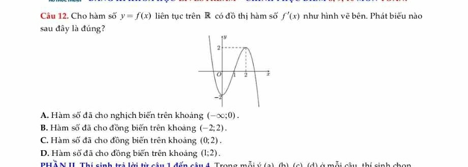 Cho hàm số y=f(x) liên tục trên R có đồ thị hàm số f'(x) như hình vẽ bên. Phát biểu nào
sau đây là đúng?
A. Hàm số đã cho nghịch biến trên khoảng (-∈fty ;0).
B. Hàm số đã cho đồng biến trên khoảng (-2;2).
C. Hàm số đã cho đồng biến trên khoảng (0;2).
D. Hàm số đã cho đồng biến trên khoảng (1;2). 
PHồ N II Thí sinh trị lời từ câu 1 đến câu 4. Trong mỗi ý (a), (b) (c) (d mỗi câu thí sinh chọn