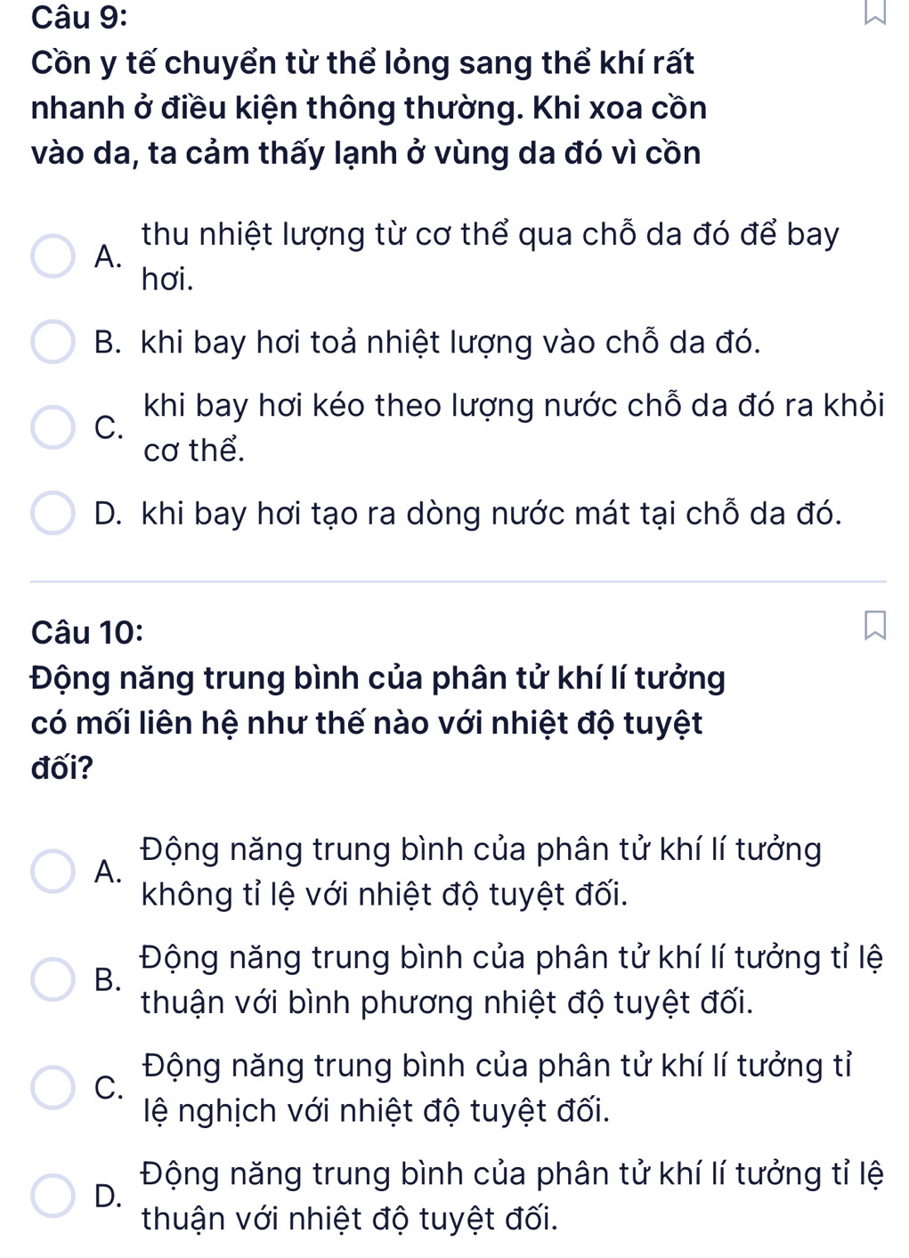 Cồn y tế chuyển từ thể lỏng sang thể khí rất
nhanh ở điều kiện thông thường. Khi xoa cồn
vào da, ta cảm thấy lạnh ở vùng da đó vì cồn
thu nhiệt lượng từ cơ thể qua chỗ da đó để bay
A.
hơi.
B. khi bay hơi toả nhiệt lượng vào chỗ da đó.
khi bay hơi kéo theo lượng nước chỗ da đó ra khỏi
C.
cơ thể.
D. khi bay hơi tạo ra dòng nước mát tại chỗ da đó.
Câu 10:
Động năng trung bình của phân tử khí lí tưởng
có mối liên hệ như thế nào với nhiệt độ tuyệt
đối?
Động năng trung bình của phân tử khí lí tưởng
A.
không tỉ lệ với nhiệt độ tuyệt đối.
Động năng trung bình của phân tử khí lí tưởng tỉ lệ
B.
thuận với bình phương nhiệt độ tuyệt đối.
Động năng trung bình của phân tử khí lí tưởng tỉ
C.
lệ nghịch với nhiệt độ tuyệt đối.
Động năng trung bình của phân tử khí lí tưởng tỉ lệ
D.
thuận với nhiệt độ tuyệt đối.