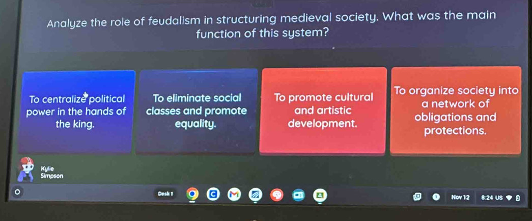 Analyze the role of feudalism in structuring medieval society. What was the main
function of this system?
To centralize political To eliminate social To promote cultural To organize society into
a network of
power in the hands of classes and promote and artistic
obligations and
the king. equality. development.
protections.
Kylie
Simpson
Desk 1 8:24 US
Nov 12