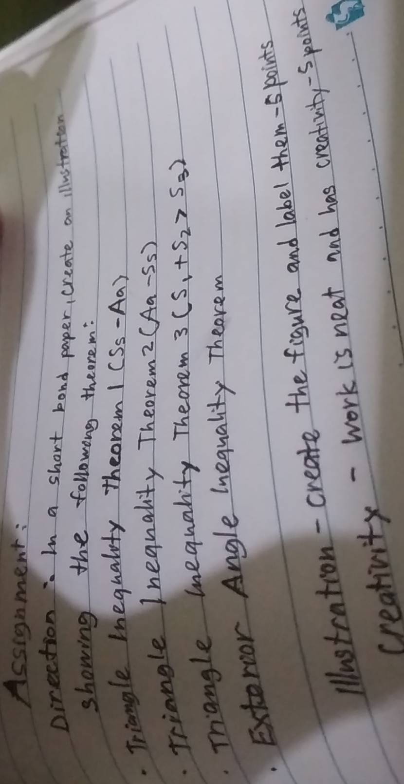 Assignment: 
Direction : In a short bond paper, create an illustration 
showing the followong theorem: 
. Triangle Ineguality theore. m I(S_5-Aa). Triangle Inequality Theorem' 2(Aa-ss)
Trangle mequality Theorem 3(S_1+S_2>S_3)
Extervor Angle lnequality Theorem 
lllustration-create the figure and label them-s points 
creativity - work is neat and has creativity -Spoints