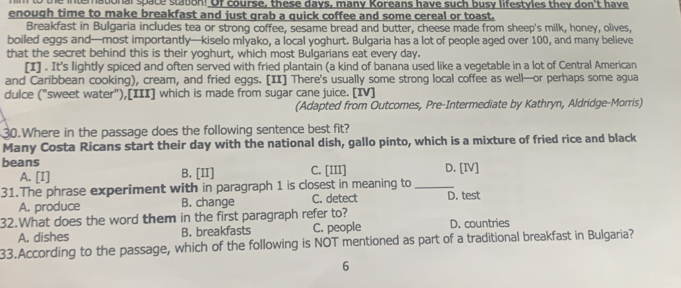 the international space station! Of course, these days, many Koreans have such busy lifestyles they don't have
enough time to make breakfast and just grab a quick coffee and some cereal or toast.
Breakfast in Bulgaria includes tea or strong coffee, sesame bread and butter, cheese made from sheep's milk, honey, olives,
boiled eggs and—most importantly—kiselo mlyako, a local yoghurt. Bulgaria has a lot of people aged over 100, and many believe
that the secret behind this is their yoghurt, which most Bulgarians eat every day.
[I] . It's lightly spiced and often served with fried plantain (a kind of banana used like a vegetable in a lot of Central American
and Caribbean cooking), cream, and fried eggs. [II] There's usually some strong local coffee as well—or perhaps some agua
dulce ("sweet water"),[III] which is made from sugar cane juice. [IV]
(Adapted from Outcomes, Pre-Intermediate by Kathryn, Aldridge-Morris)
30.Where in the passage does the following sentence best fit?
Many Costa Ricans start their day with the national dish, gallo pinto, which is a mixture of fried rice and black
beans C. [III] D. [IV]
A. [I] B. [II]
31.The phrase experiment with in paragraph 1 is closest in meaning to_ D. test
A. produce B. change C. detect
32.What does the word them in the first paragraph refer to? D. countries
A. dishes B. breakfasts C. people
33.According to the passage, which of the following is NOT mentioned as part of a traditional breakfast in Bulgaria?
6