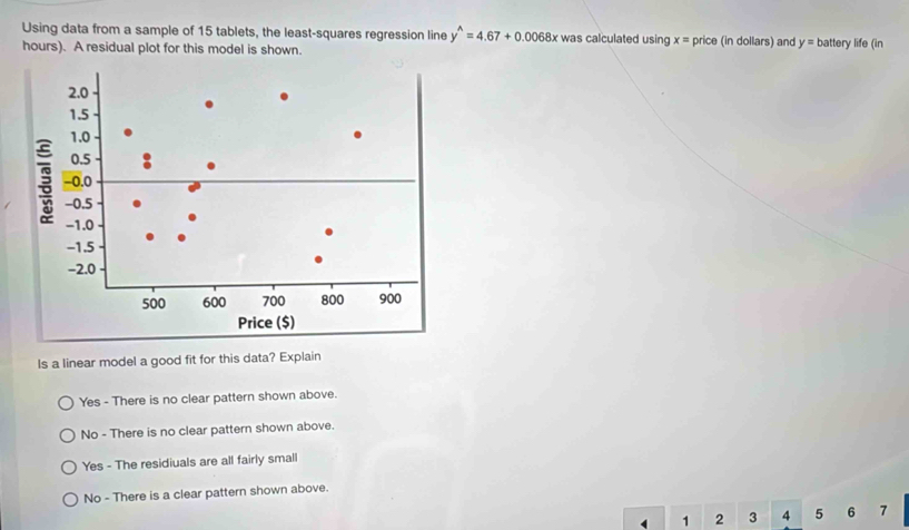 Using data from a sample of 15 tablets, the least-squares regression line y^(wedge)=4.67+0.0068x was calculated using x= DI ice (in dollars) and y= battery life (in
hours). A residual plot for this model is shown.
Is a linear model a good fit for this data? Explain
Yes - There is no clear pattern shown above.
No - There is no clear pattern shown above.
Yes - The residiuals are all fairly small
No - There is a clear pattern shown above.
1 2 3 4 5 6 7