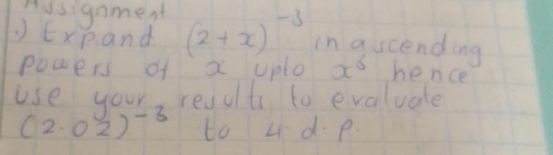 Ausignment 
) Expand (2+x)^-3 in ascending 
powers of x uplo x^5 hence 
use your results to evaluate
(2.02)^-3 to Ld. p.