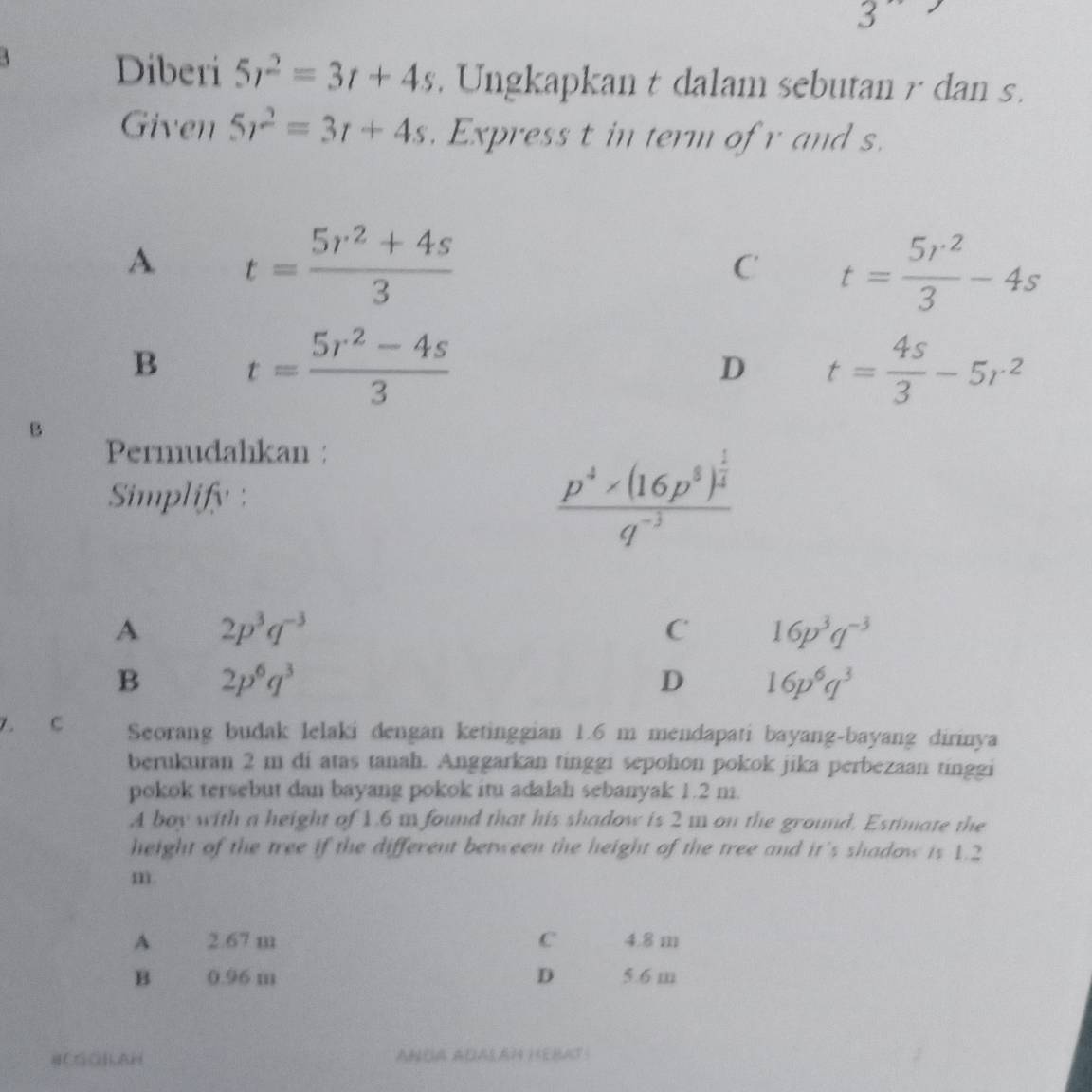 Diberi 5r^2=3t+4s. Ungkapkan t dalam sebutan r dan s.
Given 5r^2=3r+4s. Express t in term of r and s.
A t= (5r^2+4s)/3 
C t= 5r^2/3 -4s
B t= (5r^2-4s)/3 
D t= 4s/3 -5r^2
B
Permudahkan :
Simplify :
frac p^4* (16p^8)^ 1/4 q^(-3)
A 2p^3q^(-3)
C 16p^3q^(-3)
B 2p^6q^3
D 16p^6q^3
7. C Seorang budak lelaki dengan ketinggian 1.6 m mendapati bayang-bayang dirinya
berukuran 2 m di atas tanah. Anggarkan tinggi sepohon pokok jika perbezaan tinggi
pokok tersebut dan bayang pokok itu adalah sebanyak 1.2 m.
A boy with a height of 1.6 m found that his shadow is 2 m on the ground. Estimate the
height of the tree if the different between the height of the tree and it's shadow is 1.2
m.
A 2.67 m C 4.8 m
B 0.96 m D 5.6 m
HCGQ]AH ANUA ADALA1 HEMAT: