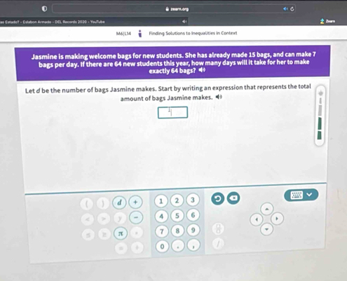 zearm.org 
las Estadis - Estabon Armado - DD, Records 2020 - Youlube 
Tearn 
M6| L14  4/3  Finding Solutions to Inequalities in Context 
Jasmine is making welcome bags for new students. She has already made 15 bags, and can make 7
bags per day. If there are 64 new students this year, how many days will it take for her to make 
exactly 64 bags? • 
Let d be the number of bags Jasmine makes. Start by writing an expression that represents the total 
amount of bags Jasmine makes. 
( d + 1 2 3
^ 
< > y 7 5 6
4 ,
5 π 7 8 9
4 0.