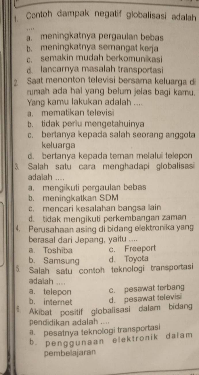 Contoh dampak negatif globalisasi adalah
…
a. meningkatnya pergaulan bebas
b. meningkatnya semangat kerja
c. semakin mudah berkomunikasi
d. lancarnya masalah transportasi
2. Saat menonton televisi bersama keluarga di
rumah ada hal yang belum jelas bagi kamu.
Yang kamu lakukan adalah ....
a. mematikan televisi
b. tidak perlu mengetahuinya
c. bertanya kepada salah seorang anggota
keluarga
d. bertanya kepada teman melalui telepon
3. Salah satu cara menghadapi globalisasi
adalah ....
a. mengikuti pergaulan bebas
b. meningkatkan SDM
c. mencari kesalahan bangsa lain
d. tidak mengikuti perkembangan zaman
4. Perusahaan asing di bidang elektronika yang
berasal dari Jepang, yaitu ....
a. Toshiba c. Freeport
b. Samsung d. Toyota
5. Salah satu contoh teknologi transportasi
adalah ....
a. telepon
c. pesawat terbang
b. internet
d. pesawat televisi
6. Akibat positif globalisasi dalam bidang
pendidikan adalah ....
a. pesatnya teknologi transportasi
b. penggunaan elektronik dalam
pembelajaran