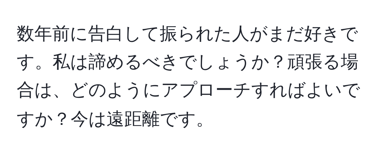 数年前に告白して振られた人がまだ好きです。私は諦めるべきでしょうか？頑張る場合は、どのようにアプローチすればよいですか？今は遠距離です。