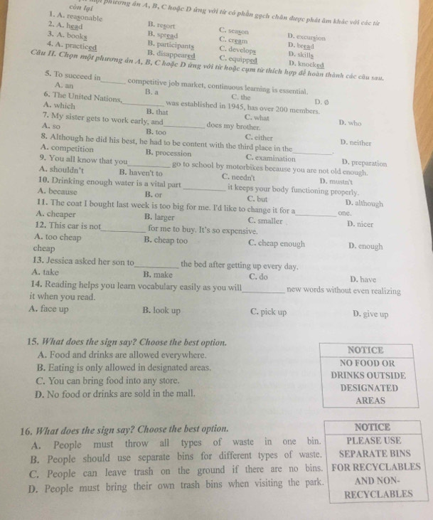 cùn lại Mội Bhiương án A, B, C hoặc D ứng với từ có phần gạch chân được phát âm khác với các từ
1. A. reasonable B. resort C. seagon
2. A. head B. spread C. cream D. excurgion D. bread
3. A. books B. participants C. developg D. skills
4. A. practiced B. disappeared C. equipped D. knocked
Câu II. Chọn một phương án A, B, C hoặc D ứng với từ hoặc cụm từ thích hợp để hoàn thành các cầu sau.
5. To succeed in_ competitive job market, continuous learning is essential. C. the
A. an B. a
6. The United Nations. was established in 1945, has over 200 members D. Ø
A. which _B. that C. what D. who
7. My sister gets to work early, and does my brother.
A. so B. too_ C. either D. neither
8. Although he did his best, he had to be content with the third place in the
A. competition B. procession C. examination_ D. preparation
9. You all know that you_ go to school by motorbikes because you are not old enough.
A. shouldn’t B. haven't to C. needn't D. mustn't
10. Drinking enough water is a vital part _it keeps your body functioning properly.
A. because B. or C. but D. although
11. The coat I bought last week is too big for me. I'd like to change it for a one.
A. cheaper B. larger C. smaller _D. nicer
12. This car is not_ for me to buy. It’s so expensive.
A. too cheap B. cheap too C. cheap enough D. enough
cheap
13. Jessica asked her son to _the bed after getting up every day.
A. take B. make C. do D. have
14. Reading helps you learn vocabulary easily as you will_ new words without even realizing
it when you read.
A. face up B. look up C. pick up D. give up
15. What does the sign say? Choose the best option. 
A. Food and drinks are allowed everywhere. 
B. Eating is only allowed in designated areas. 
C. You can bring food into any store.
D. No food or drinks are sold in the mall. 
16. What does the sign say? Choose the best option. NOTICE
A. People must throw all types of waste in one bin. PLEASE USE
B. People should use separate bins for different types of waste. SEPARATE BINS
C. People can leave trash on the ground if there are no bins. FOR RECYCLABLES
D. People must bring their own trash bins when visiting the park. AND NON-
RECYCLABLES