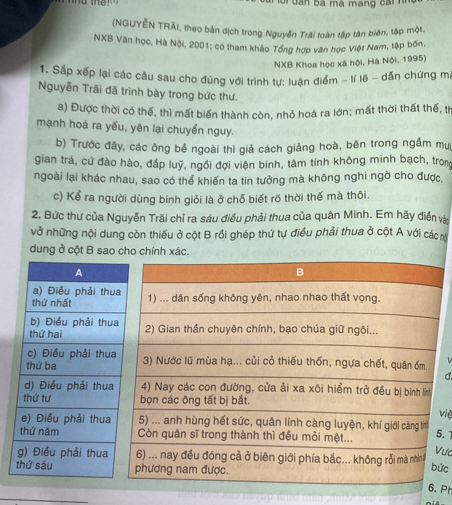 nu the Gi đân bà mà mang cai nh 
(NGUYÊN TRÃI, theo bản dịch trong Nguyễn Trãi toàn tập tân biên, tập một, 
NXB Văn học, Hà Nội, 2001; có tham khảo Tổng hợp văn học Việt Nam, tập bốn 
NXB Khoa học xã hội, Hà Nội, 1995) 
1. Sắp xếp lại các câu sau cho đúng với trình tự: luận điểm - lí lẽ - dấn chứng m 
Nguyễn Trãi đã trình bày trong bức thư. 
a) Được thời có thế, thì mất biến thành còn, nhỏ hoá ra lớn; mất thời thất thế, th 
mạnh hoá ra yếu, yên lại chuyển nguy. 
b) Trước đây, các ông bề ngoài thì giả cách giảng hoà, bên trong ngầm mư 
gian trá, cứ đào hào, đắp luỹ, ngồi đợi viện binh, tâm tính không minh bạch, trong 
ngoài lại khác nhau, sao có thể khiến ta tin tưởng mà không nghi ngờ cho được, 
c) Kể ra người dùng binh giỏi là ở chỗ biết rõ thời thế mà thôi. 
2. Bức thư của Nguyễn Trãi chỉ ra sáu điều phải thua của quân Minh. Em hãy điền vài 
vở những nội dung còn thiếu ở cột B rồi ghép thứ tự điều phải thua ở cột A với các m 
dung ở cột B sao cho chính xác. 
d 
việ 
.7 
ưc 
ức 
Ph