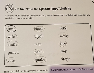 Do the “Find the Syllable Type” Activity 
Have your child circle the words containing a vowel-consonant-e syllable and cross out any 
word that is not a v-e syllable. 
lime chase bike 
wife bload wave 
smile trap fire 
punch cake flap 
vote quake steps 
Have your child write the vowel-consonant-e syllable words from above on the lines below