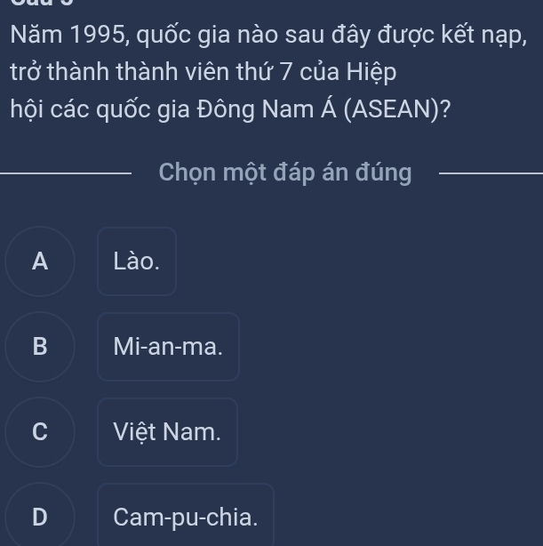 Năm 1995, quốc gia nào sau đây được kết nạp,
trở thành thành viên thứ 7 của Hiệp
hội các quốc gia Đông Nam Á (ASEAN)?
Chọn một đáp án đúng
A Lào.
B Mi-an-ma.
C Việt Nam.
D Cam-pu-chia.