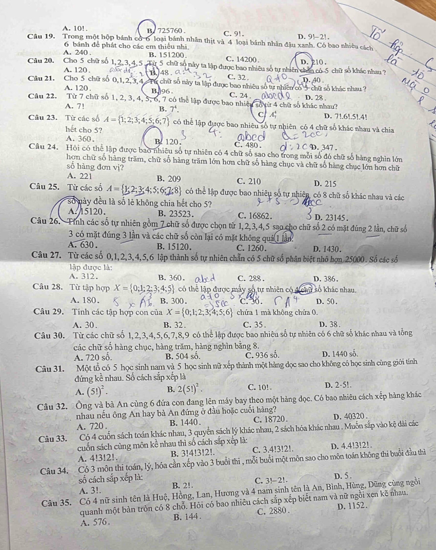 A. 10! . B. 725760 . C. 9!.
D. 9!-2!
Câu 19. Trong một hộp bánh có-6 loại bánh nhân thịt và 4 loại bánh nhân đậu xanh. Có bao nhiêu cách
6 bánh để phát cho các em thiếu nhi.
A. 240 . B. 151200 C. 14200 D. 210 .
Câu 20. Cho 5 chữ số  Từ 5 chữ số này ta lập được bao nhiêu số tự nhiên chân có-5 chữ số khác nhau ?
A. 120 . B. 48 . C. 32 . D. 40.
Câu 21. Cho 5 chữ số 0,1, 2, 3, 4  Từ chữ số này ta lập được bao nhiều số tự nhiên có 5 chữ số khác nhau ?
A. 120 . B, 96 . C. 24 . D. 28 .
Câu 22. Từ 7 chữ số 1, 2, 3, 4, 5, 6, 7 có thể lập được bao nhiều số từ 4 chữ số khác nhau?
A. 7!
B. 7^4. D. 7!.6!.5!.4!
C A
Câu 23. Từ các số A= 1;2;3;4;5;6;7 có thể lập được bao nhiêu số tự nhiên có 4 chữ số khác nhau và chia
hết cho 5?
A. 360. B. 120. C. 480 . . 347 
Câu 24. Hỏi có thể lập được bao nhiêu số tự nhiên có 4 chữ số sao cho trong mỗi số đó chữ số hàng nghìn lớn
hơn chữ số hàng trăm, chữ số hàng trăm lớn hơn chữ số hàng chục và chữ số hàng chục lớn hơn chữ
số hàng đơn vị?
A. 221 B. 209 C. 210 D. 215
Câu 25. Từ các số A= 2;3;4;5;6;7;8 có thể lập được bao nhiêu số tự nhiên, có 8 chữ số khác nhau và các
số này đều là số lẻ không chia hết cho 5?
A. 15120. B. 23523. C. 16862. D. 23145 .
Câu 26. Tỉnh các số tự nhiên gồm 7 chữ số được chọn từ 1,2,3,4,5 sao cho chữ số 2 có mặt đúng 2 lần, chữ số
3 có mặt đúng 3 lần và các chữ số còn lại có mặt không quá 1 lần
A. 630 . B. 15120. C. 1260. D. 1430.
Câu 27. Từ các số 0,1,2,3,4,5,6 lập thành số tự nhiên chẵn có 5 chữ số phân biệt nhỏ hợn 25000. Số các số
lập được là:
A. 312. B. 360. C. 288 . D. 386.
Câu 28. Từ tập hợp X= 0;1;2;3;4;5 có thể lập được mấy số tự nhiên có 4(chữ số khác nhau.
A. 180. B. 300. c. 30 . D. 50.
Câu 29. Tính các tập hợp con của X= 0;1;2;3;4;5;6 chứa 1 mà không chứa 0.
A. 30. B. 32 . C. 35 . D. 38 .
Câu 30. Từ các chữ số 1,2,3,4,5,6,7,8,9 có thể lập được bao nhiêu số tự nhiên có 6 chữ số khác nhau và tổng
các chữ số hàng chục, hàng trăm, hàng nghìn bằng 8.
A. 720 số. B. 504 số. C. 936 số. D. 1440 số.
Câu 31. Một tổ có 5 học sinh nam và 5 học sinh nữ xếp thành một hàng dọc sao cho không có học sinh cùng giới tính
đứng kề nhau. Số cách sắp xếp là
A. (5!)^2. D. 2·5!.
B. 2(5!)^2. C. 10! .
Câu 32. Ông và bà An cùng 6 đứa con đang lên máy bay theo một hàng đọc. Có bao nhiêu cách xếp hàng khác
nhau nếu ông An hay bà An đứng ở đầu hoặc cuối hàng?
A. 720 . B. 1440 . C. 18720. D. 40320 .
Câu 33. Có 4 cuốn sách toán khác nhau, 3 quyền sách lý khác nhau, 2 sách hóa khác nhau . Muốn sắp vào kệ dài các
cuốn sách cùng môn kề nhau thì số cách sắp xếp là:
A. 4!3!2!. B. 3!4!3!2!. C. 3.4!3!2!. D. 4.4!3!2!.
Câu 34. Có 3 môn thi toán, lý, hóa cần xếp vào 3 buổi thi , mỗi buổi một môn sao cho môn toán không thi buổi đầu thì
ố cách sắp xếp là: D. 5 .
A. 3!. B. 2!. C. 3!-2!.
Câu 35. Có 4 nữ sinh tên là Huệ, Hồng, Lan, Hương và 4 nam sinh tên là An, Bình, Hùng, Dũng cùng ngồi
quanh một bàn tròn có 8 chỗ. Hỏi có bao nhiêu cách sắp xếp biết nam và nữ ngồi xen kẽ nhau.
A. 576. B. 144 . C. 2880 . D. 1152.