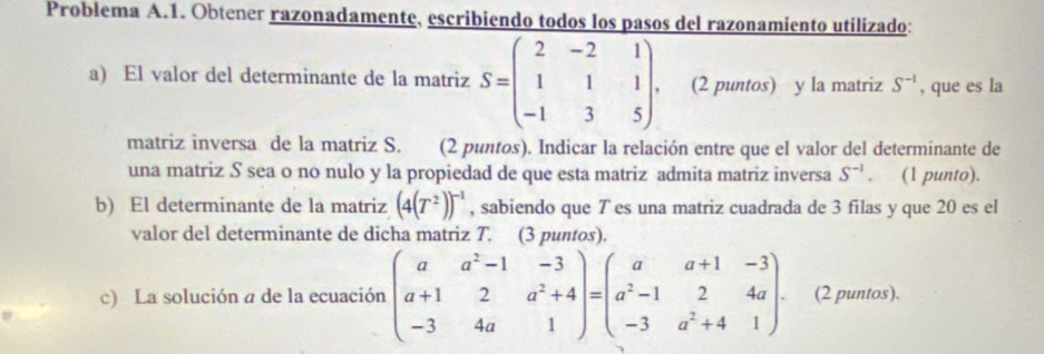 Problema A.1. Obtener razonadamente, escribiendo todos los pasos del razonamiento utilizado: 
a) El valor del determinante de la matriz S=beginpmatrix 2&-2&1 1&1&1 -1&3&5endpmatrix. (2 puntos) y la matriz S^(-1) , que es la 
matriz inversa de la matriz S. (2 puntos). Indicar la relación entre que el valor del determinante de 
una matriz S sea o no nulo y la propiedad de que esta matriz admita matriz inversa S^(-1). (1 punto). 
b) El determinante de la matriz (4(T^2))^-1 , sabiendo que T es una matriz cuadrada de 3 filas y que 20 es el 
valor del determinante de dicha matriz T. (3 puntos). 
c) La solución a de la ecuación beginpmatrix a&a^2-1&-3 a+1&2&a^2+4 -3&4a&1endpmatrix =beginpmatrix a&a+1&-3 a^2-1&2&4a -3&a^2+4&1endpmatrix ₹(2 puntos).