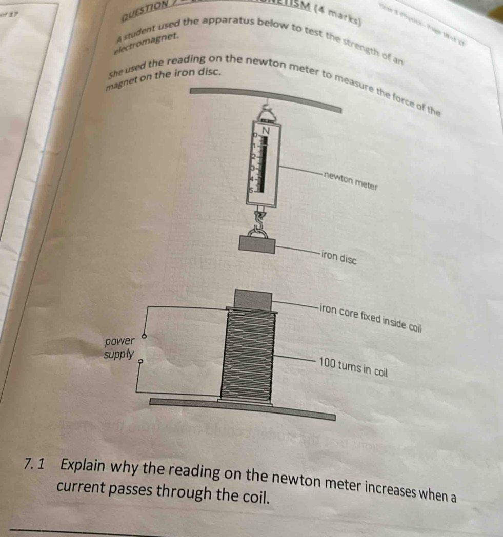 of 37 
QUESTION 
l1sM (4 marks) 
Par8 Phytick - Page Mok 
electromagnet. 
Astudent used the apparatus below to test the strength of an 
magnet on the iron disc. 
She used the reading on the newton meter to meae force of the 
7. 1 Explain why the reading on the newton meter increases when a 
current passes through the coil.