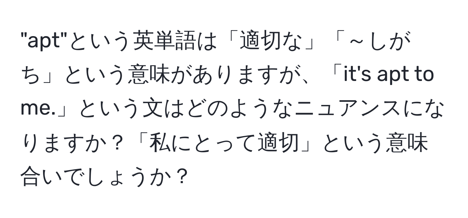 "apt"という英単語は「適切な」「～しがち」という意味がありますが、「it's apt to me.」という文はどのようなニュアンスになりますか？「私にとって適切」という意味合いでしょうか？