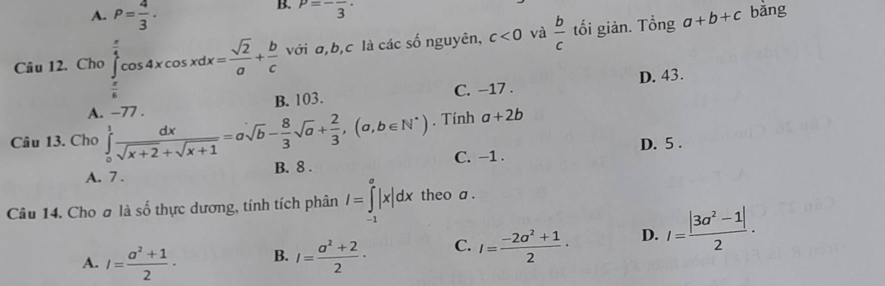 B. P=-frac 3·
A. P= 4/3 . a+b+c bǎng
Câu 12. Cho ∈tlimits _ π /6 ^ π /4 cos 4xcos xdx= sqrt(2)/a + b/c  với a, b, c là các số nguyên, c<0</tex> và  b/c  tối giản. Tổng
C. −17. D. 43.
B. 103.
A. −77.
Câu 13. Cho ∈tlimits _0^(1frac dx)sqrt(x+2)+sqrt(x+1)=asqrt(b)- 8/3 sqrt(a)+ 2/3 , (a,b∈ N^*). Tính a+2b
D. 5.
C. −1.
A. 7. B. 8.
Câu 14. Cho σ là số thực dương, tính tích phân I=∈tlimits _(-1)^a|x|dx theo a .
D. I= (|3a^2-1|)/2 ·
A. I= (a^2+1)/2 ·
B. I= (a^2+2)/2 ·
C. I= (-2a^2+1)/2 ·