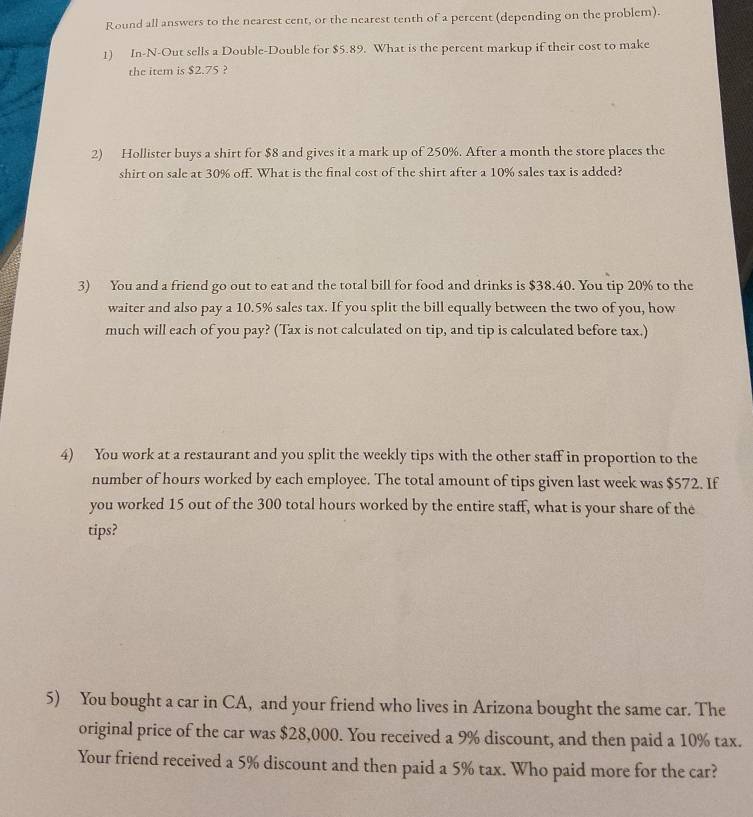 Round all answers to the nearest cent, or the nearest tenth of a percent (depending on the problem). 
1) In-N-Out sells a Double-Double for $5.89. What is the percent markup if their cost to make 
the item is $2.75 ? 
2) Hollister buys a shirt for $8 and gives it a mark up of 250%. After a month the store places the 
shirt on sale at 30% off. What is the final cost of the shirt after a 10% sales tax is added? 
3) You and a friend go out to eat and the total bill for food and drinks is $38.40. You tip 20% to the 
waiter and also pay a 10.5% sales tax. If you split the bill equally between the two of you, how 
much will each of you pay? (Tax is not calculated on tip, and tip is calculated before tax.) 
4) You work at a restaurant and you split the weekly tips with the other staff in proportion to the 
number of hours worked by each employee. The total amount of tips given last week was $572. If 
you worked 15 out of the 300 total hours worked by the entire staff, what is your share of the 
tips? 
5) You bought a car in CA, and your friend who lives in Arizona bought the same car. The 
original price of the car was $28,000. You received a 9% discount, and then paid a 10% tax. 
Your friend received a 5% discount and then paid a 5% tax. Who paid more for the car?