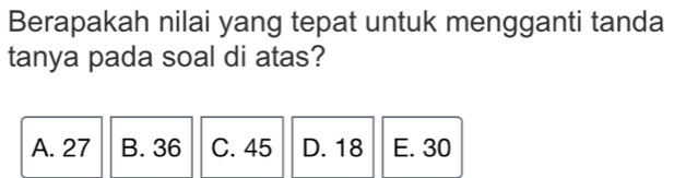 Berapakah nilai yang tepat untuk mengganti tanda
tanya pada soal di atas?
A. 27 B. 36 C. 45 D. 18 E. 30