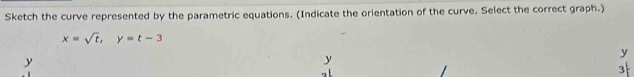 Sketch the curve represented by the parametric equations. (Indicate the orientation of the curve. Select the correct graph.)
x=sqrt(t), y=t-3
y
y
y
3