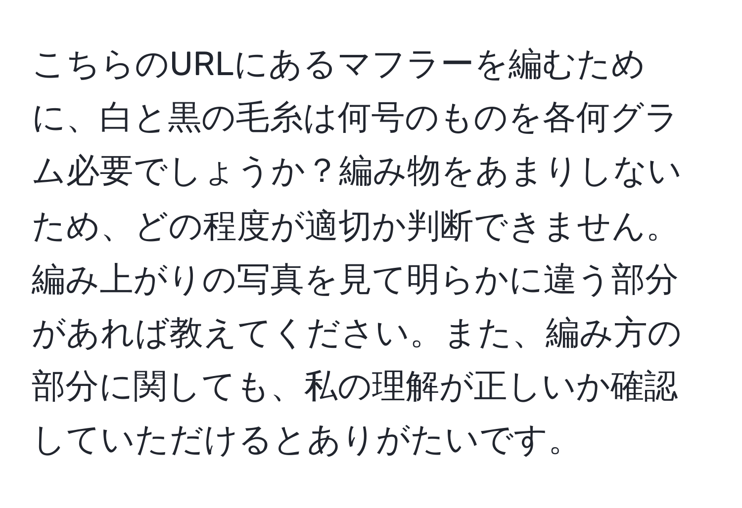 こちらのURLにあるマフラーを編むために、白と黒の毛糸は何号のものを各何グラム必要でしょうか？編み物をあまりしないため、どの程度が適切か判断できません。編み上がりの写真を見て明らかに違う部分があれば教えてください。また、編み方の部分に関しても、私の理解が正しいか確認していただけるとありがたいです。