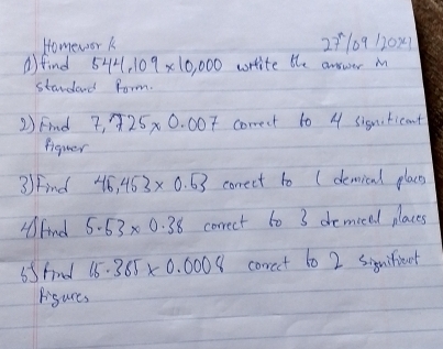 Homewor k 2710912021 
a)find 544,109* 10,000 wrrite the answer M 
standand form. 
2) Find 7.725* 0.007 correct to 4 sismiticant 
figuer 
3/ Find 46,453* 0.63 correct to (demical places 
Fnd 5.53* 0.38 correct to 3 demical places 
55fnl 15.385* 0.0008 corct t0 2 siquifioet 
Bigures